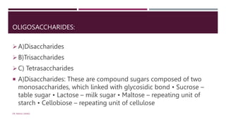 OLIGOSACCHARIDES:
A)Disaccharides
B)Trisaccharides
C) Tetrasaccharides
 A)Disaccharides: These are compound sugars composed of two
monosaccharides, which linked with glycosidic bond • Sucrose –
table sugar • Lactose – milk sugar • Maltose – repeating unit of
starch • Cellobiose – repeating unit of cellulose
DR. RAHUL DANGI
 
