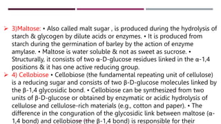  3)Maltose: • Also called malt sugar , is produced during the hydrolysis of
starch & glycogen by dilute acids or enzymes. • It is produced from
starch during the germination of barley by the action of enzyme
amylase. • Maltose is water soluble & not as sweet as sucrose. •
Structurally, it consists of two α-D-glucose residues linked in the α-1,4
positions & it has one active reducing group.
 4) Cellobiose • Cellobiose (the fundamental repeating unit of cellulose)
is a reducing sugar and consists of two β-D-glucose molecules linked by
the β-1,4 glycosidic bond. • Cellobiose can be synthesized from two
units of β-D-glucose or obtained by enzymatic or acidic hydrolysis of
cellulose and cellulose-rich materials (e.g., cotton and paper). • The
difference in the conguration of the glycosidic link between maltose (α-
1,4 bond) and cellobiose (the β-1,4 bond) is responsible for their
DR. RAHUL DANGI
 