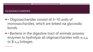 OLIGOSACCHARIDES
 • Oligosaccharides consist of 3–10 units of
monosaccharides, which are linked via glycosidic
bonds.
 • Bacteria in the digestive tract of animals possess
enzymes to hydrolyze all oligosaccharides with α-1,4
or β-1,4 linkages.
DR. RAHUL DANGI
 