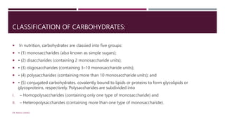 CLASSIFICATION OF CARBOHYDRATES:
 In nutrition, carbohydrates are classied into five groups:
 • (1) monosaccharides (also known as simple sugars);
 • (2) disaccharides (containing 2 monosaccharide units);
 • (3) oligosaccharides (containing 3–10 monosaccharide units);
 • (4) polysaccharides (containing more than 10 monosaccharide units); and
 • (5) conjugated carbohydrates. covalently bound to lipids or proteins to form glycolipids or
glycoproteins, respectively. Polysaccharides are subdivided into
I. – Homopolysaccharides (containing only one type of monosaccharide) and
II. – Heteropolysaccharides (containing more than one type of monosaccharide).
DR. RAHUL DANGI
 