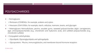 POLYSACCHARIDES
 – Homoglycans
I. • Pentosans (C5H8O4)n, for example, arabans and xylans
II. • Hexosans (C6H12O6)n, for example, starch, cellulose, mannans, levans, and glycogen
 – Heteroglycans Hemicelluloses, pectins, exudate gums, seaweed polysaccharides (algin, carrageenans,
agar, aminopolysaccharides [e.g., chondroitin and hyaluronic acid], and sulfated polysaccharides [e.g.,
chondroitin sulfate])
 • Conjugated carbohydrates
i. – Glycolipids: Glyceroglycolipids and sphingolipids
ii. – Glycoproteins : Mucins, immunoglobulins, and membrane-bound hormone receptors
DR. RAHUL DANGI
 