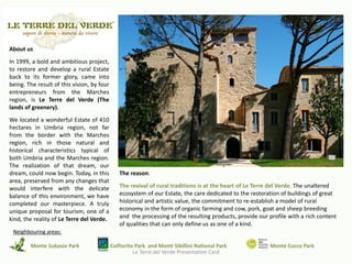 About us
In 1999, a bold and ambitious project,
to restore and develop a rural Estate
back to its former glory, came into
being. The result of this vision, by four
entrepreneurs from the Marches
region, is Le Terre del Verde (The
lands of greenery).
We located a wonderful Estate of 410
hectares in Umbria region, not far
from the border with the Marches
region, rich in those natural and
historical characteristics typical of
both Umbria and the Marches region.
The realization of that dream, our
dream, could now begin. Today, in this         The reason.
area, preserved from any changes that
would interfere with the delicate              The revival of rural traditions is at the heart of Le Terre del Verde. The unaltered
balance of this environment, we have           ecosystem of our Estate, the care dedicated to the restoration of buildings of great
completed our masterpiece. A truly             historical and artistic value, the commitment to re-establish a model of rural
unique proposal for tourism, one of a          economy in the form of organic farming and cow, pork, goat and sheep breeding
kind, the reality of Le Terre del Verde.       and the processing of the resulting products, provide our profile with a rich content
                                               of qualities that can only define us as one of a kind.
 Neighbouring areas:

        Monte Subasio Park                  Colfiorito Park and Monti Sibillini National Park             Monte Cucco Park
                                                      Le Terre del Verde Presentation Card
 