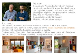The project:
Our project for refined hospitality, has been created in what was once a
Benedictine nuns convent. It now appears on the leisure, business and congress
markets with the highest possible standards of quality.
Surrounded by 6 hectares of private parkland, Green park madama offers you a
unique blend of discretion, harmony, quality service and tranquillity.
The team:
Stefano and Alessandro have been working
together for well over10 years; they both come
from big International hotel chains and have
developed together the quality of the services
provided for you by our hotel.
Stefano is the resident manager
Alessandro is the sales manager
 