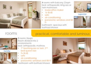 4 rooms with balcony 23sqm
bed: orthopaedic king-size or
twin mattresses
? tea&coffee maker
? tv (lcd)
? safe
? air-conditioning
? panoramic windows and Wi-
Fi
bathroom: spacious with
bathtub/shower
3 rooms 26sqm
Room divided into 2
environments
bed: orthopaedic mattress
? 1st bed king-size or twin, 2nd
bed queen-size
? Tv (lcd)
? safe
? air-conditioning
? panoramic windows and Wi-Fi
bathroom with bathtub/shower
rooms
family
superior
practical, comfortable and luminous
 