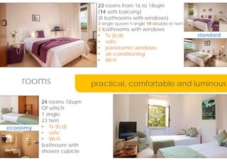 23 rooms from 16 to 18sqm
(14 with balcony)
(8 bathrooms with windows)
3 single queen 1 single 18 double or twin
8 bathrooms with windows
? Tv (lcd)
? safe
? panoramic windows
? air-conditioning
? Wi-Fi
rooms
24 rooms 18sqm
Of which:
1 single
23 twin
? Tv (lcd)
? safe
? Wi-Fi
bathroom with
shower cubicle
practical, comfortable and luminous
standard
economy
 