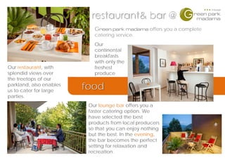 restaurant& bar @
Green park madama offers you a complete
catering service.
Our restaurant, with
splendid views over
the treetops of our
parkland, also enables
us to cater for large
parties.
Our lounge bar offers you a
faster catering option. We
have selected the best
products from local producers
so that you can enjoy nothing
but the best. In the evening,
the bar becomes the perfect
setting for relaxation and
recreation.
food
Our
continental
breakfasts
with only the
freshest
produce
 