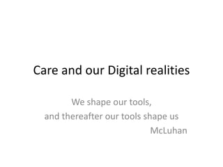 Care and our Digital realities We shape our tools, and thereafter our tools shape us McLuhan 