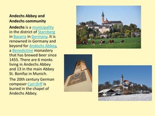 Andechs Abbey and
Andechs community
Andechs is a municipality
in the district of Starnberg
in Bavaria in Germany. It is
renowned in Germany and
beyond for Andechs Abbey,
a Benedictine monastery
that has brewed beer since
1455. There are 6 monks
living in Andechs Abbey
and 13 in the main Abbey
St. Bonifaz in Munich.
The 20th century German
composer Carl Orff is
buried in the chapel of
Andechs Abbey.

 