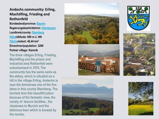 Andechs community: Erling,
Machtlfing, Frieding and
Rothenfeld
Bundesland/province: Bayern
Regierungsbezirk/district: Oberbayern
Landkreis/county: Starnberg
Höhe/altitude: 690 m ü. NN
Fläche/extent: 40,44 km²
Einwohner/population: 3299
Partner village: Kamnik

The three villages Erling, Frieding,
Machtlfing and the prison and
industrial area Rothenfeld were
suburbanised in 1976. The
community has the same name as
the abbey, which is situated on a
hill in the village Erling. Andechs is
near the Ammersee one of the five
lakes in this county Starnberg. The
tourists love this beautiful place
because of the fantastic view, the
variety of leisure facilities , the
closeness to Munich and the
delicious beer which is brewed by
the monks.

 