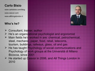 Carlo Bisio
www.carlobisio.com/blog
www.cesvor.com
www.allthingslondon.it
Who’s he?
 Consultant, trainer, author
 He’s an organizational psychologist and ergonomist
 Main fields he‘s worked in are: chemical, petrochemical,
steel, mechanic, paper, food, retail, telecoms,
tourism, buildings, railways, glass, oil and gas
 He has taught Psychology of social communications and
Psychology of work groups at the Università di Milano
Bicocca, since 2001
 He started up Cesvor in 2006, and All Things London in
2010
 