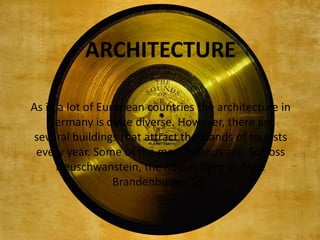 ARCHITECTURE

As in a lot of European countries the architecture in
    Germany is quite diverse. However, there are
several buildings that attract thousands of tourists
 every year. Some of the most famous are: Schloss
     Neuschwanstein, the Kölner Dom and the
                  Brandenburger Tor.
 