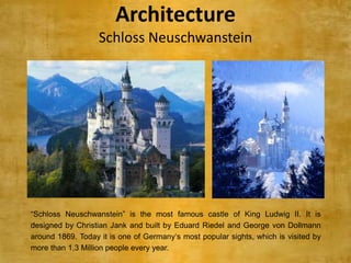 Architecture
                   Schloss Neuschwanstein




“Schloss Neuschwanstein” is the most famous castle of King Ludwig II. It is
designed by Christian Jank and built by Eduard Riedel and George von Dollmann
around 1869. Today it is one of Germany„s most popular sights, which is visited by
more than 1,3 Million people every year.
 