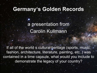 Germany‘s Golden Records

               a presentation from
                Carolin Kullmann


  If all of the world s cultural heritage (sports, music,
  fashion, architecture, literature, painting, etc..) was
contained in a time capsule, what would you include to
         demonstrate the legacy of your country?
 