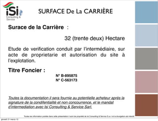 SURFACE De La CARRIÈRE

       Surace de la Carrière  :

                                                                          32 (trente deux) Hectare
       Etude de veriﬁcation conduit par l’intermédiaire, sur
       acte de proprietarie et autorisation du site à
       l’explotation.

       Titre Foncier :
                                                               N° B-895875
                                                               N° C-563173



       Toutes la documentation il sera fournie au potentielle acheteur aprés la
       signature de la condifentialité et non concourrence, et le mandat
       d’intermediation avec Isi Consulting & Service Sarl.

                      Toutes les information publiée dans cette présentation il sont de propriété de Isi Consulting & Service S.a.r.l et la divulgation est interdit!
giovedì 21 marzo 13
 