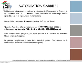 AUTORISATION CARRIÈRE
        Autorisation à l’explotation livré par le Ministere de l’Equipement et Trasport le
        N° 724/68720113 Du 21/05/2012 avec concession de demarrage travaux
        aprés 60jours de la signature de l’autorisation ;

        Durée de l’autorisation : 5 ans renouvelable de 5 ans sur 5 ans ;

        Quantité Autorisée à l’explotation par ans : 60.000 M3 pour chaque
        4 hectares de terrain (32 : 4 = 8 x 60.000= 480.000M3 Ans)

        avec compte rendù par jours, par mois, par ans à la Direction du Ministere
        l’Equipement et Trasport ;

        Le permis d’explotation il peut être transféré qu'avec l'autorisation de la
        Direction du Ministere l’Equipement et Trasport ;




                      Toutes les information publiée dans cette présentation il sont de propriété de Isi Consulting & Service S.a.r.l et la divulgation est interdit!
giovedì 21 marzo 13
 