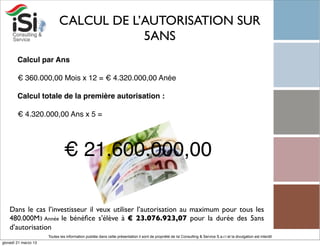 CALCUL DE L’AUTORISATION SUR
                                        5ANS
        Calcul par Ans

        € 360.000,00 Mois x 12 = € 4.320.000,00 Anée

        Calcul totale de la première autorisation :

        € 4.320.000,00 Ans x 5 =




                               € 21.600.000,00

    Dans le cas l’investisseur il veux utiliser l’autorisation au maximum pour tous les
    480.000M3 Année le bénéﬁce s'élève à € 23.076.923,07 pour la durée des 5ans
    d’autorisation
                      Toutes les information publiée dans cette présentation il sont de propriété de Isi Consulting & Service S.a.r.l et la divulgation est interdit!
giovedì 21 marzo 13
 