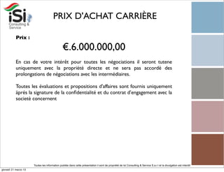 PRIX D'ACHAT CARRIÈRE

           Prix :

                                                €.6.000.000,00
           En cas de votre intérêt pour toutes les négociations il seront tutene
           uniquement avec la propriété directe et ne sera pas accordé des
           prolongations de négociations avec les intermédiaires.

           Toutes les évaluations et propositions d'affaires sont fournis uniquement
           àprés la signature de la conﬁdentialité et du contrat d’engagement avec la
           societè concernent




                      Toutes les information publiée dans cette présentation il sont de propriété de Isi Consulting & Service S.a.r.l et la divulgation est interdit!
giovedì 21 marzo 13
 