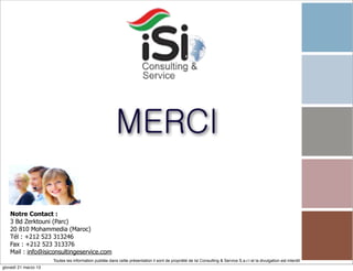 MERCI

   Notre Contact :
   3 Bd Zerktouni (Parc)
   20 810 Mohammedia (Maroc)
   Tél : +212 523 313246
   Fax : +212 523 313376
   Mail : info@isiconsultingeservice.com
                      Toutes les information publiée dans cette présentation il sont de propriété de Isi Consulting & Service S.a.r.l et la divulgation est interdit!
giovedì 21 marzo 13
 