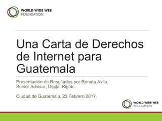 Una Carta de Derechos
de Internet para
Guatemala
Presentación de Resultados por Renata Avila
Senior Advisor, Digital Rights
Ciudad de Guatemala, 22 Febrero 2017.
 