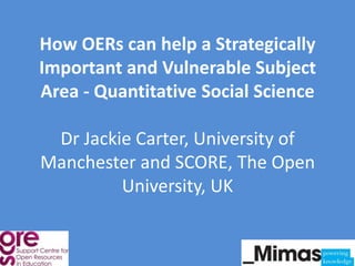 How OERs can help a Strategically
Important and Vulnerable Subject
Area - Quantitative Social Science

 Dr Jackie Carter, University of
Manchester and SCORE, The Open
         University, UK
 