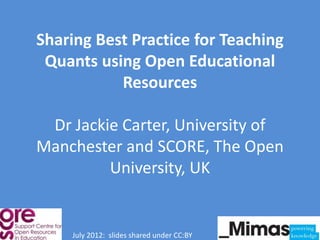Sharing Best Practice for Teaching
 Quants using Open Educational
           Resources

 Dr Jackie Carter, University of
Manchester and SCORE, The Open
         University, UK


    July 2012: slides shared under CC:BY
 