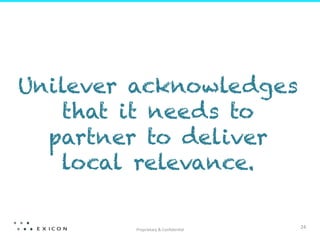  
Unilever acknowledges
   that it needs to
  partner to deliver
   local relevance.

        Proprietary	
  &	
  Conﬁden;al	
  
                                             24	
  
 