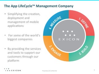 The	
  App	
  LifeCycle™	
  Management	
  Company	
  	
  
	
  
       •  Simplifying	
  the	
  crea;on,	
  
          deployment	
  and	
  
          management	
  of	
  mobile	
  
          applica;ons	
  

       •  	
  For	
  some	
  of	
  the	
  world’s	
  
          biggest	
  companies	
  	
  

       •  By	
  providing	
  the	
  services	
  
          and	
  tools	
  to	
  support	
  our	
  
          customers	
  through	
  our	
  
          plaIorm	
  

                                                        Proprietary	
  &	
  Conﬁden;al	
  
                                                                                             3	
  
 