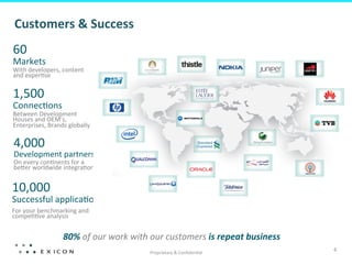 Customers	
  &	
  Success	
  
60	
  
Markets       	
   content	
  
With	
  developers,	
  
and	
  exper;se	
  

1,500	
  
Connec;ons        	
  
Between	
  Development	
  
Houses	
  and	
  OEM’s,	
  
Enterprises,	
  Brands	
  globally	
  

4,000	
  
Development	
  partners	
  
On	
  every	
  con;nents	
  for	
  a	
  
beQer	
  worldwide	
  integra;on	
  


10,000	
  
Successful	
  applica;ons	
  
For	
  your	
  benchmarking	
  and	
  
compe;;ve	
  analysis	
  


                        80%	
  of	
  our	
  work	
  with	
  our	
  customers	
  is	
  repeat	
  business	
  
                                                         Proprietary	
  &	
  Conﬁden;al	
  
                                                                                                               4	
  
 