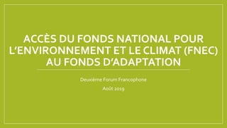 ACCÈS DU FONDS NATIONAL POUR
L’ENVIRONNEMENT ET LE CLIMAT (FNEC)
AU FONDS D’ADAPTATION
Deuxième Forum Francophone
Août 2019
 