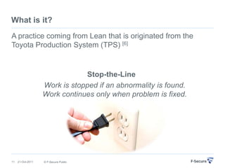 What is it?
A practice coming from Lean that is originated from the
Toyota Production System (TPS) [6]


                               Stop-the-Line
                   Work is stopped if an abnormality is found.
                   Work continues only when problem is fixed.




11   21-Oct-2011   © F-Secure Public
 