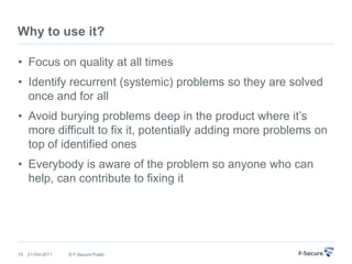 Why to use it?

• Focus on quality at all times
• Identify recurrent (systemic) problems so they are solved
  once and for all
• Avoid burying problems deep in the product where it‟s
  more difficult to fix it, potentially adding more problems on
  top of identified ones
• Everybody is aware of the problem so anyone who can
  help, can contribute to fixing it




15   21-Oct-2011   © F-Secure Public
 