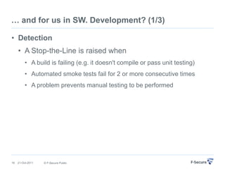… and for us in SW. Development? (1/3)

• Detection
     • A Stop-the-Line is raised when
         • A build is failing (e.g. it doesn't compile or pass unit testing)
         • Automated smoke tests fail for 2 or more consecutive times
         • A problem prevents manual testing to be performed




16   21-Oct-2011   © F-Secure Public
 