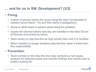 … and for us in SW. Development? (3/3)
• Fixing
     • A team or person claims the issue using the claim functionality in
       radiator (since March „10) and then starts investigating it
     • Same or other team or person starts fixing the problem
     • Issues not claimed before next day are handled in the daily Scrum
       of Scrums and picked by teams
     • Team works on stop-the-line as high priority item until it is handled
     • When radiator no longer declares stop-the-line, team is freed from
       this responsibility
• Prevention
     • Team worked on the stop-the-line case conducts a root cause
       analysis for selected cases and records findings then sends note to
       project mailing list

18   21-Oct-2011   © F-Secure Public
 