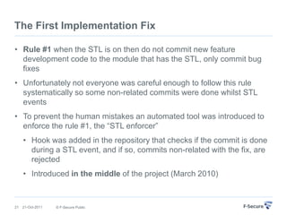 The First Implementation Fix

• Rule #1 when the STL is on then do not commit new feature
  development code to the module that has the STL, only commit bug
  fixes
• Unfortunately not everyone was careful enough to follow this rule
  systematically so some non-related commits were done whilst STL
  events
• To prevent the human mistakes an automated tool was introduced to
  enforce the rule #1, the “STL enforcer”
     • Hook was added in the repository that checks if the commit is done
       during a STL event, and if so, commits non-related with the fix, are
       rejected
     • Introduced in the middle of the project (March 2010)



21   21-Oct-2011   © F-Secure Public
 