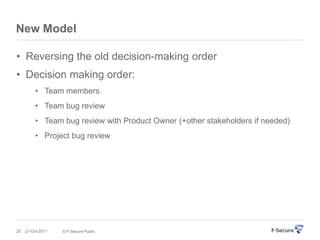 New Model

• Reversing the old decision-making order
• Decision making order:
          • Team members
          • Team bug review
          • Team bug review with Product Owner (+other stakeholders if needed)
          • Project bug review




25   21-Oct-2011   © F-Secure Public
 