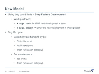 New Model
• Using bug count limits – Stop Feature Development
          • Work guidance:
              • X bugs / team  STOP new development in team
              • Y bugs / project  STOP the new development in whole project

• Bug life cycle:
          • Extremely fast handling cycle:
              • Fix in this sprint
              • Fix in next sprint
              • Trash (w/ reason category)

          • For maintenance
              • Yes we fix
              • Trash (w/ reason category)


26   21-Oct-2011    © F-Secure Public
 