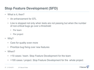 Stop Feature Development (SFD)
• What is it, then?
     • An enhancement for STL
     • Line is stopped not only when tests are not passing but when the number
       of non-critical bugs go over a threshold:
          • Per team
          • Per project

• Why?
     • Care for quality even more
     • Prioritize bug fixing over new features
• When?
     • >10 cases / team. Stop Feature Development for the team
     • >100 cases / project. Stop Feature Development for the whole project

27   21-Oct-2011   © F-Secure Public
 
