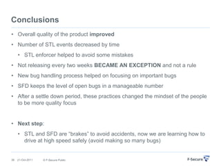 Conclusions
• Overall quality of the product improved
• Number of STL events decreased by time
     • STL enforcer helped to avoid some mistakes
• Not releasing every two weeks BECAME AN EXCEPTION and not a rule
• New bug handling process helped on focusing on important bugs
• SFD keeps the level of open bugs in a manageable number
• After a settle down period, these practices changed the mindset of the people
  to be more quality focus


• Next step:
     • STL and SFD are “brakes” to avoid accidents, now we are learning how to
       drive at high speed safely (avoid making so many bugs)


36   21-Oct-2011   © F-Secure Public
 
