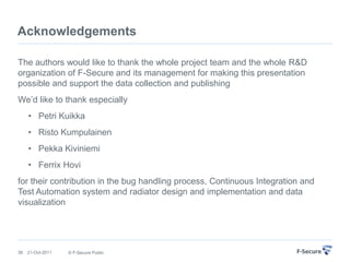 Acknowledgements

The authors would like to thank the whole project team and the whole R&D
organization of F-Secure and its management for making this presentation
possible and support the data collection and publishing
We‟d like to thank especially
     • Petri Kuikka
     • Risto Kumpulainen
     • Pekka Kiviniemi
     • Ferrix Hovi
for their contribution in the bug handling process, Continuous Integration and
Test Automation system and radiator design and implementation and data
visualization




38   21-Oct-2011   © F-Secure Public
 