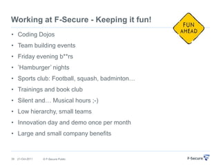 Working at F-Secure - Keeping it fun!
• Coding Dojos
• Team building events
• Friday evening b**rs
• ‟Hamburger‟ nights
• Sports club: Football, squash, badminton…
• Trainings and book club
• Silent and… Musical hours ;-)
• Low hierarchy, small teams
• Innovation day and demo once per month
• Large and small company benefits


39   21-Oct-2011   © F-Secure Public
 