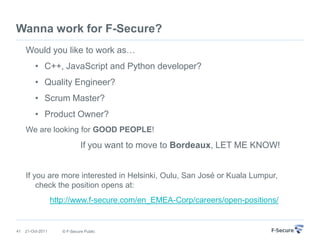 Wanna work for F-Secure?
     Would you like to work as…
          • C++, JavaScript and Python developer?
          • Quality Engineer?
          • Scrum Master?
          • Product Owner?
     We are looking for GOOD PEOPLE!
                               If you want to move to Bordeaux, LET ME KNOW!


     If you are more interested in Helsinki, Oulu, San José or Kuala Lumpur,
         check the position opens at:
                   http://www.f-secure.com/en_EMEA-Corp/careers/open-positions/


41   21-Oct-2011      © F-Secure Public
 