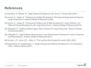 References
[1] Schwaber, K., Beedle, M.: “Agile Software Development with Scrum”, Prentice Hall (2001)

[2] Larman, C., Vodde, B.: “Scaling Lean & Agile Development: Thinking and Organizational Tools for
     Large-Scale Scrum”, Addison-Wesley Professional (2008)

[3] Larman, C., Vodde, B.: “Practices for Scaling Lean & Agile Development: Large, Multisite, and
     Offshore Product Development with Large-Scale Scrum”, Addison-Wesley Professional (2010)

[4] Leffingwell, D.: “Scaling Software Agility: Best Practices for Large Enterprises”, Addison-Wesley
     Professional (2007)

[5] Leffingwell, D.: “Agile Software Requirements: Lean Requirements Practices for Teams, Programs,
     and the Enterprise”, Addison-Wesley Professional (2011)

[6] Womack, J.P., Jones, D.T., Roos, D.: The machine that changed the world (1990, 2007)

[7] Poppendieck, M., Poppendieck, T.: “Implementing Lean Software Development: from Concept to
     Cash”, Addison-Wesley (2007)




42   21-Oct-2011   © F-Secure Public
 