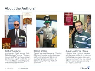 About the Authors




Gabor Gunyho                          Régis Déau                              Juan Gutiérrez Plaza
Improvement Coach with the “R&D       Testing practices Manager at F-Secure   Currently „Agile Practices Manager‟
Global Methods” team at F-Secure,     SDC unit, focusing on developing an     at F-Secure‟s SDC unit, focusing on
experienced Agile and Lean product    agile testing culture and improve       the R&D transformation of the site.
development expert, contributor and   quality engineering practices for       Experienced coach who has helped
reviewer of books on scaling Agile    continuously improving the R&D          different teams to improve in eng.
and Lean SW development               standards                               and process practices


5   21-Oct-2011   © F-Secure Public
 