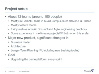 Project setup

• About 12 teams (around 100 people)
    •    Mostly in Helsinki, some in Kuala Lumpur, later also one in Poland
    •    Mostly feature teams
    •    Fairly mature in basic Scrum[1] and Agile engineering practices
    •    Some experience in multi-team projects[2][3] but not on this scale
• Major new product, significant changes in
    • Business model
    • Architecture
    • Longer-Term Planning[4][5], including new backlog tooling
• Goal
    • Upgrading the demo platform every sprint



8   21-Oct-2011   © F-Secure Public
 