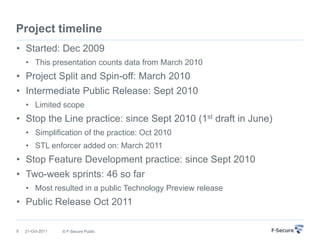 Project timeline
• Started: Dec 2009
    • This presentation counts data from March 2010
• Project Split and Spin-off: March 2010
• Intermediate Public Release: Sept 2010
    • Limited scope
• Stop the Line practice: since Sept 2010 (1st draft in June)
    • Simplification of the practice: Oct 2010
    • STL enforcer added on: March 2011
• Stop Feature Development practice: since Sept 2010
• Two-week sprints: 46 so far
    • Most resulted in a public Technology Preview release
• Public Release Oct 2011

9   21-Oct-2011   © F-Secure Public
 