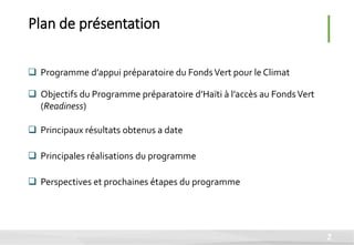  Programme d’appui préparatoire du FondsVert pour le Climat
 Objectifs du Programme préparatoire d’Haïti à l’accès au FondsVert
(Readiness)
 Principaux résultats obtenus a date
 Principales réalisations du programme
 Perspectives et prochaines étapes du programme
Plan de présentation
2
 