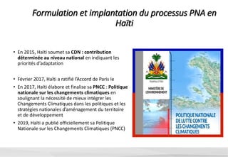 Formulation et implantation du processus PNA en
Haïti
• En 2015, Haïti soumet sa CDN : contribution
déterminée au niveau national en indiquant les
priorités d’adaptation
• Février 2017, Haïti a ratifié l’Accord de Paris le
• En 2017, Haïti élabore et finalise sa PNCC : Politique
nationale sur les changements climatiques en
soulignant la nécessité de mieux intégrer les
Changements Climatiques dans les politiques et les
stratégies nationales d’aménagement du territoire
et de développement
• 2019, Haïti a publié officiellement sa Politique
Nationale sur les Changements Climatiques (PNCC)
 