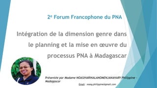 2e Forum Francophone du PNA
Intégration de la dimension genre dans
le planning et la mise en œuvre du
processus PNA à Madagascar
Présentée par Madame NOASIHARINALANOMENJANAHARY Philippine –
Madagascar
Email: noasy.philippine@gmail.com
 