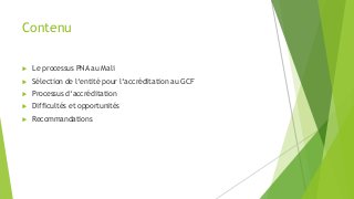 Contenu
 Le processus PNA au Mali
 Sélection de l‘entité pour l‘accréditation au GCF
 Processus d‘accréditation
 Diffi...
