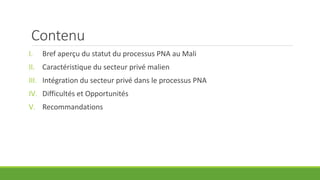 Contenu
I. Bref aperçu du statut du processus PNA au Mali
II. Caractéristique du secteur privé malien
III. Intégration du ...